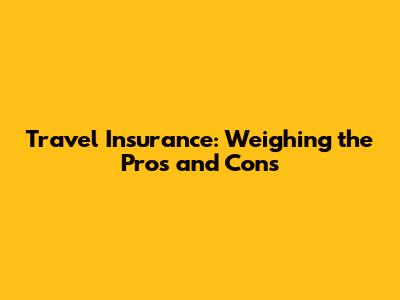 Travel Insurance: Weighing the Pros and Cons