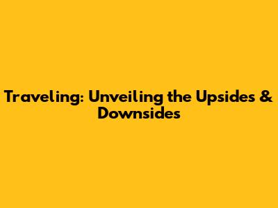 Traveling: Unveiling the Upsides & Downsides
