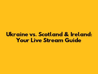 Ukraine vs. Scotland & Ireland: Your Live Stream Guide
