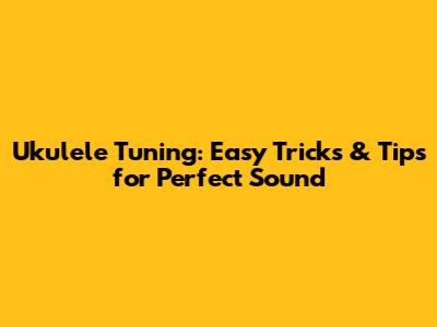 Ukulele Tuning: Easy Tricks & Tips for Perfect Sound