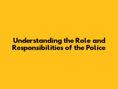 Understanding the Role and Responsibilities of the Police