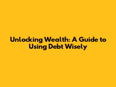 Unlocking Wealth: A Guide to Using Debt Wisely