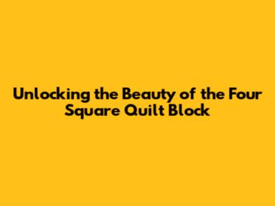 Unlocking the Beauty of the Four Square Quilt Block