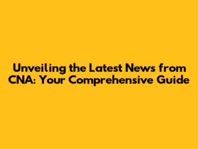 Unveiling the Latest News from CNA: Your Comprehensive Guide