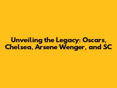 Unveiling the Legacy: Oscars, Chelsea, Arsene Wenger, and SC