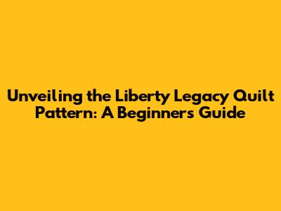 Unveiling the Liberty Legacy Quilt Pattern: A Beginner's Guide