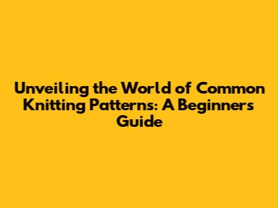 Unveiling the World of Common Knitting Patterns: A Beginner's Guide