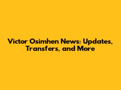 Victor Osimhen News: Updates, Transfers, and More