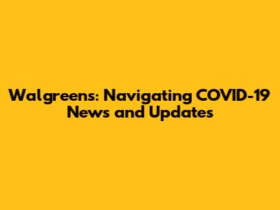 Walgreens: Navigating COVID-19 News and Updates
