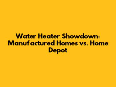 Water Heater Showdown: Manufactured Homes vs. Home Depot