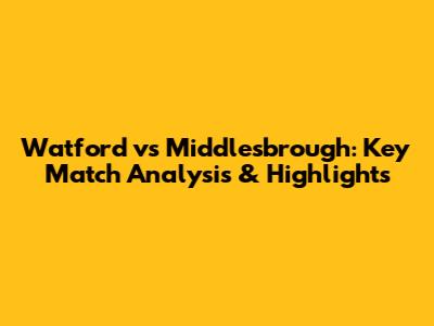 Watford vs Middlesbrough: Key Match Analysis & Highlights