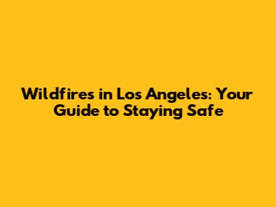 Wildfires in Los Angeles: Your Guide to Staying Safe