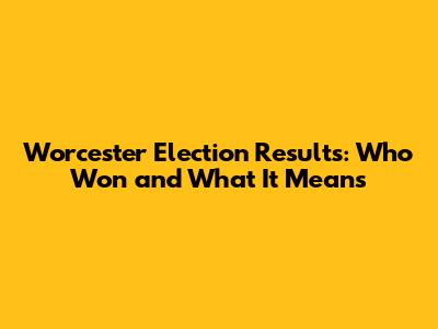 Worcester Election Results: Who Won and What It Means