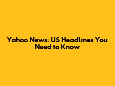 Yahoo News: US Headlines You Need to Know