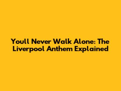 You'll Never Walk Alone: The Liverpool Anthem Explained