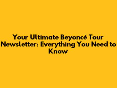 Your Ultimate Beyoncé Tour Newsletter: Everything You Need to Know