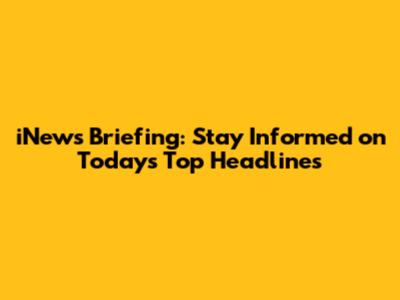 iNews Briefing: Stay Informed on Today's Top Headlines