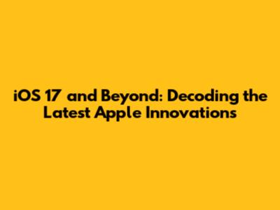 iOS 17 and Beyond: Decoding the Latest Apple Innovations