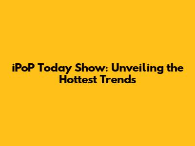 iPoP Today Show: Unveiling the Hottest Trends