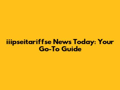 iiipseitariffse News Today: Your Go-To Guide