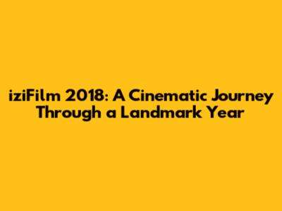iziFilm 2018: A Cinematic Journey Through a Landmark Year